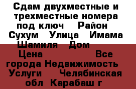 Сдам двухместные и трехместные номера под ключ. › Район ­ Сухум › Улица ­ Имама-Шамиля › Дом ­ 63 › Цена ­ 1000-1500 - Все города Недвижимость » Услуги   . Челябинская обл.,Карабаш г.